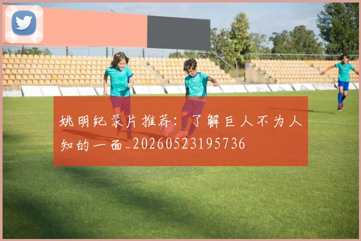 姚明纪录片推荐：了解巨人不为人知的一面_20260523195736